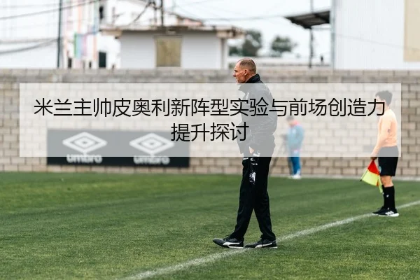 米兰主帅皮奥利新阵型实验与前场创造力提升探讨（wangcai28）